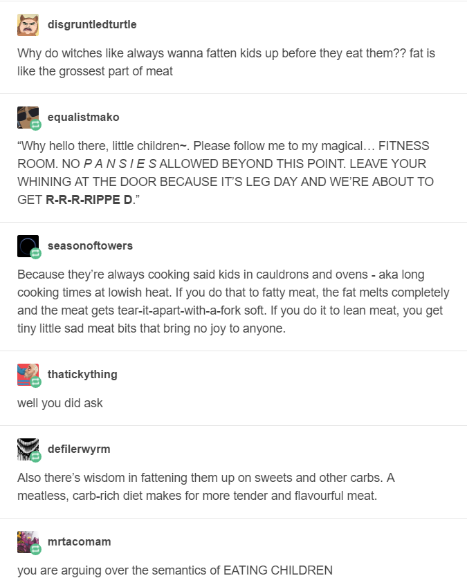 Tumblr thread from six different accounts: Why do witches like always wanna fatten kids up before they eat them?? fat is like the grossest part of meat
Why hello there, little children. Please follow me to my magical... Fitness room. No pansies allowed beyond this point. Leave your whining at the door, because it’s leg day and we're about to get ripped.
Because they're always cooking said kids in cauldrons and ovens - aka long cooking times at lowish heat. If you do that to fatty meat, the fat melts completely and the meat gets tear-it-apart-with-a-fork soft. If you do it to lean meat, you get tiny little sad meat bits that bring no joy to anyone.
well you did ask
Also there's wisdom in fattening them up on sweets and other carbs. A meatless, carb-rich diet makes for more tender and flavourful meat.
you are arguing over the semantics of eating children